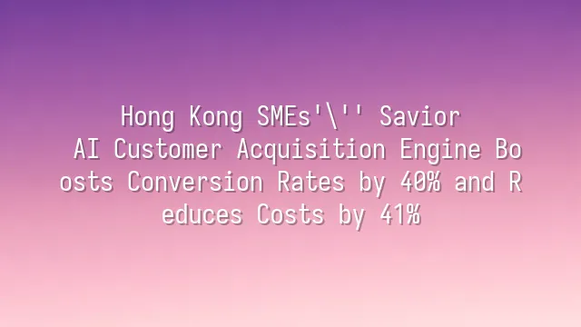 Hong Kong SMEs' Savior: AI Customer Acquisition Engine Boosts Conversion Rates by 40% and Reduces Costs by 41%