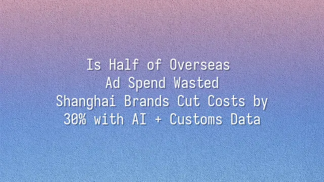 Is Half of Overseas Ad Spend Wasted? Shanghai Brands Cut Costs by 30% with AI + Customs Data