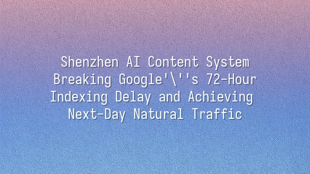 Shenzhen AI Content System: Breaking Google's 72-Hour Indexing Delay and Achieving Next-Day Natural Traffic