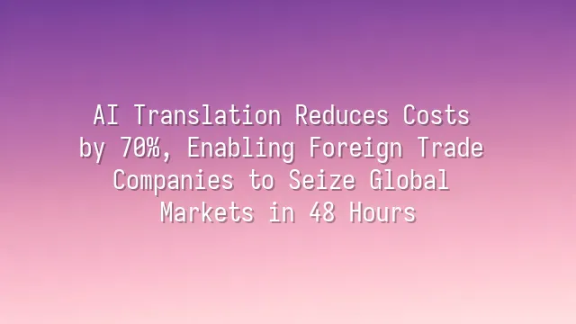 AI Translation Reduces Costs by 70%, Enabling Foreign Trade Companies to Seize Global Markets in 48 Hours