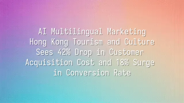 AI Multilingual Marketing: Hong Kong Tourism and Culture Sees 42% Drop in Customer Acquisition Cost and 18% Surge in Conversion Rate