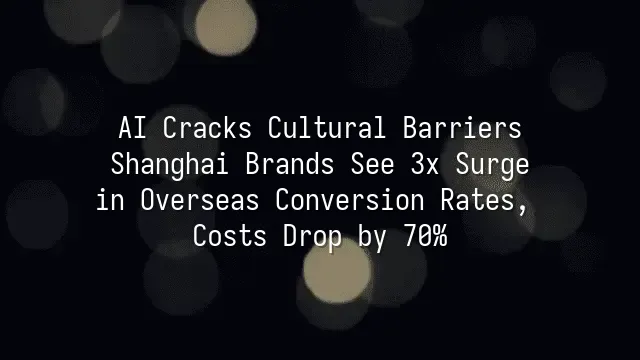 AI Cracks Cultural Barriers: Shanghai Brands See 3x Surge in Overseas Conversion Rates, Costs Drop by 70%