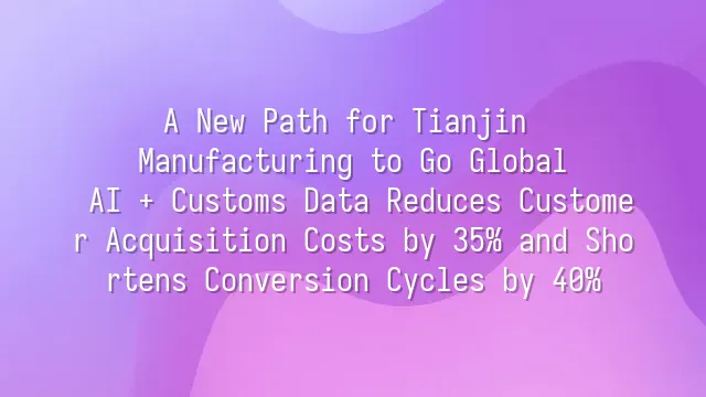 A New Path for Tianjin Manufacturing to Go Global: AI + Customs Data Reduces Customer Acquisition Costs by 35% and Shortens Conversion Cycles by 40%