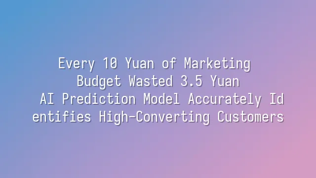 Every 10 Yuan of Marketing Budget Wasted 3.5 Yuan? AI Prediction Model Accurately Identifies High-Converting Customers