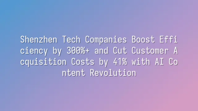 Shenzhen Tech Companies Boost Efficiency by 300%+ and Cut Customer Acquisition Costs by 41% with AI Content Revolution