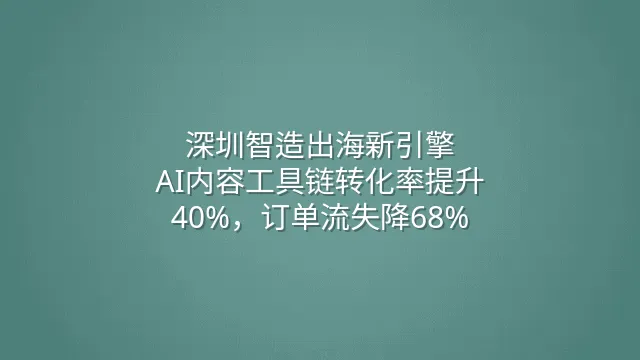 深圳智造出海新引擎：AI内容工具链转化率提升40%，订单流失降68%