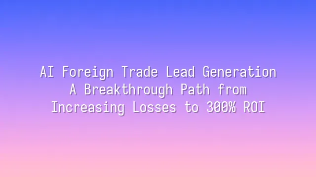 AI Foreign Trade Lead Generation: A Breakthrough Path from Increasing Losses to 300% ROI