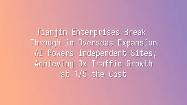 Tianjin Enterprises Break Through in Overseas Expansion: AI Powers Independent Sites, Achieving 3x Traffic Growth at 1/5 the Cost