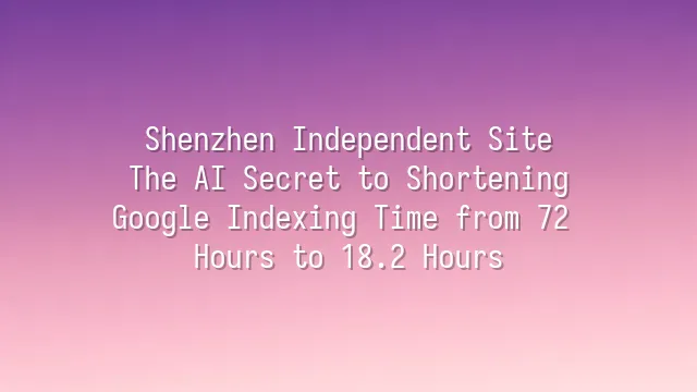Shenzhen Independent Site: The AI Secret to Shortening Google Indexing Time from 72 Hours to 18.2 Hours