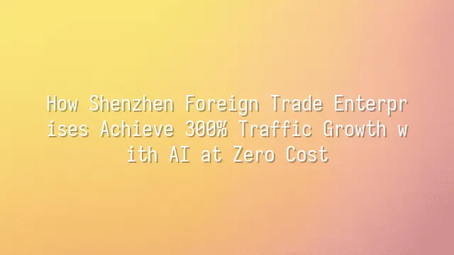 How Shenzhen Foreign Trade Enterprises Achieve 300% Traffic Growth with AI at Zero Cost?