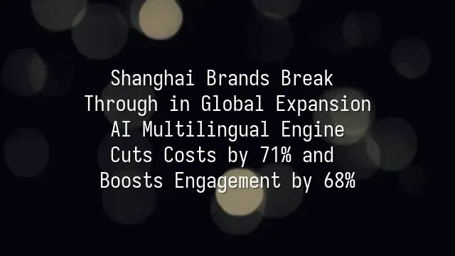 Shanghai Brands Break Through in Global Expansion: AI Multilingual Engine Cuts Costs by 71% and Boosts Engagement by 68%