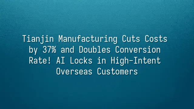 Tianjin Manufacturing Cuts Costs by 37% and Doubles Conversion Rate! AI Locks in High-Intent Overseas Customers