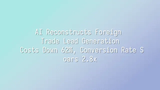 AI Reconstructs Foreign Trade Lead Generation: Costs Down 62%, Conversion Rate Soars 2.8x