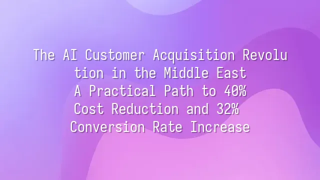 The AI Customer Acquisition Revolution in the Middle East: A Practical Path to 40% Cost Reduction and 32% Conversion Rate Increase