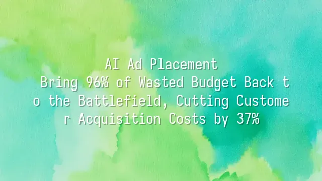 AI Ad Placement: Bring 96% of Wasted Budget Back to the Battlefield, Cutting Customer Acquisition Costs by 37%