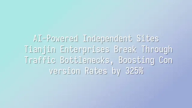 AI-Powered Independent Sites: Tianjin Enterprises Break Through Traffic Bottlenecks, Boosting Conversion Rates by 325%