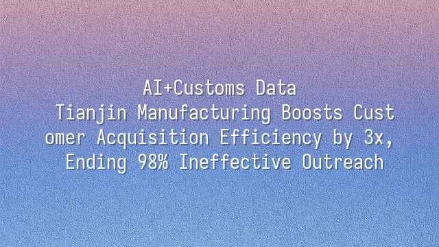AI+Customs Data: Tianjin Manufacturing Boosts Customer Acquisition Efficiency by 3x, Ending 98% Ineffective Outreach