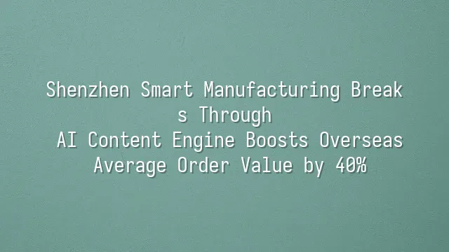 Shenzhen Smart Manufacturing Breaks Through: AI Content Engine Boosts Overseas Average Order Value by 40%