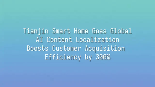 Tianjin Smart Home Goes Global: AI Content Localization Boosts Customer Acquisition Efficiency by 300%
