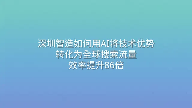 深圳智造如何用AI将技术优势转化为全球搜索流量？效率提升86倍