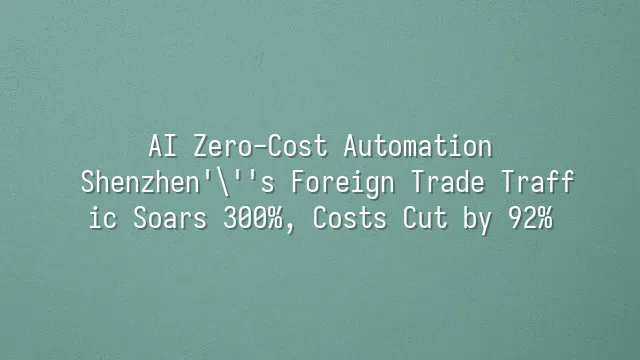 AI Zero-Cost Automation: Shenzhen's Foreign Trade Traffic Soars 300%, Costs Cut by 92%