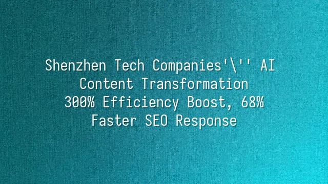 Shenzhen Tech Companies' AI Content Transformation: 300% Efficiency Boost, 68% Faster SEO Response
