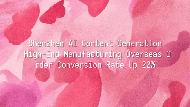 Shenzhen AI Content Generation: High-End Manufacturing Overseas Order Conversion Rate Up 22%