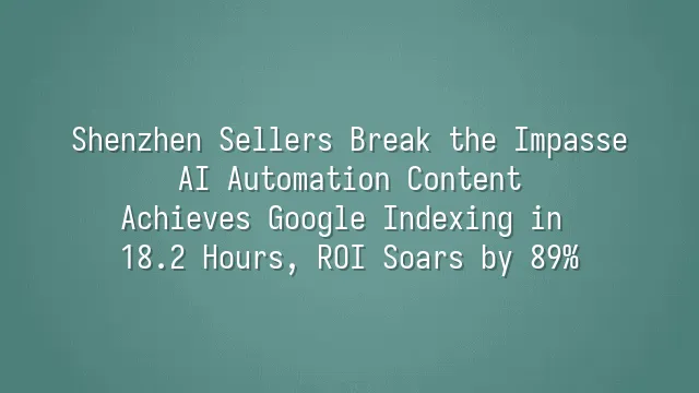 Shenzhen Sellers Break the Impasse: AI Automation Content Achieves Google Indexing in 18.2 Hours, ROI Soars by 89%