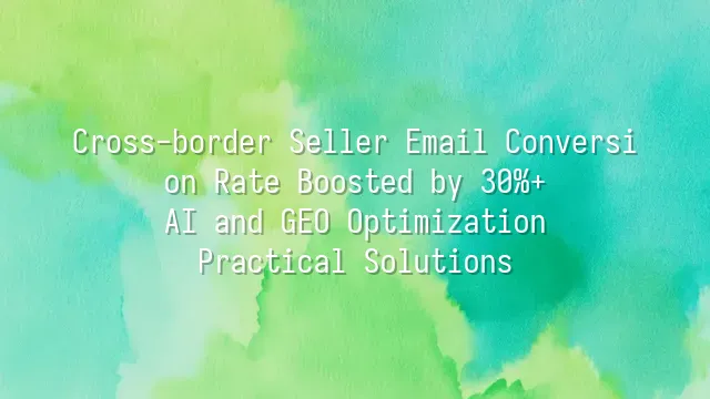Cross-border Seller Email Conversion Rate Boosted by 30%+: AI and GEO Optimization Practical Solutions