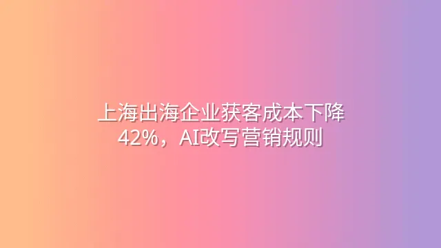 上海出海企业获客成本下降42%，AI改写营销规则