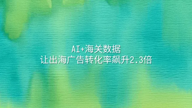AI+海关数据：让出海广告转化率飙升2.3倍