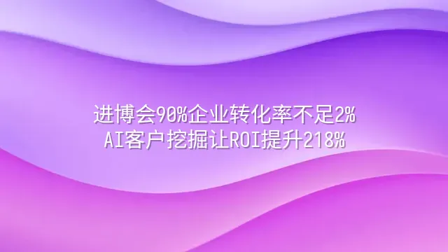 进博会90%企业转化率不足2%？AI客户挖掘让ROI提升218%