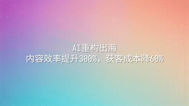 AI重构出海：内容效率提升300%，获客成本降60%