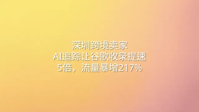 深圳跨境卖家：AI追踪让谷歌收录提速5倍，流量暴增217%