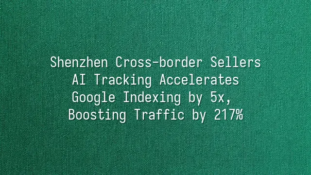 Shenzhen Cross-border Sellers: AI Tracking Accelerates Google Indexing by 5x, Boosting Traffic by 217%