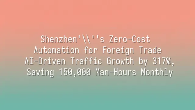 Shenzhen's Zero-Cost Automation for Foreign Trade: AI-Driven Traffic Growth by 317%, Saving 150,000 Man-Hours Monthly