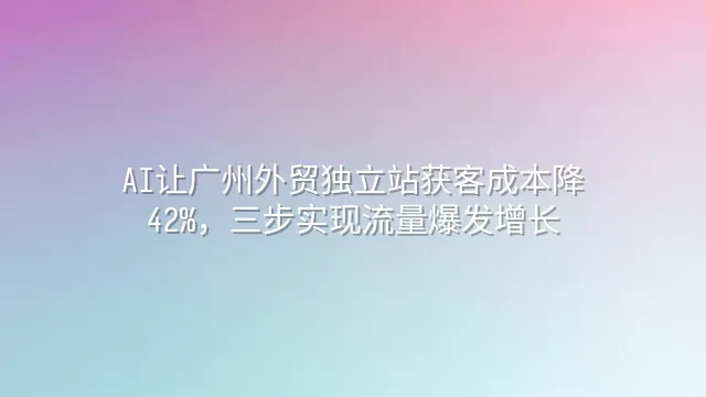 AI让广州外贸独立站获客成本降42%，三步实现流量爆发增长