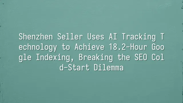 Shenzhen Seller Uses AI Tracking Technology to Achieve 18.2-Hour Google Indexing, Breaking the SEO Cold-Start Dilemma