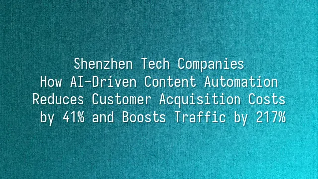 Shenzhen Tech Companies: How AI-Driven Content Automation Reduces Customer Acquisition Costs by 41% and Boosts Traffic by 217%
