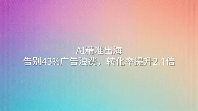 AI精准出海：告别43%广告浪费，转化率提升2.1倍