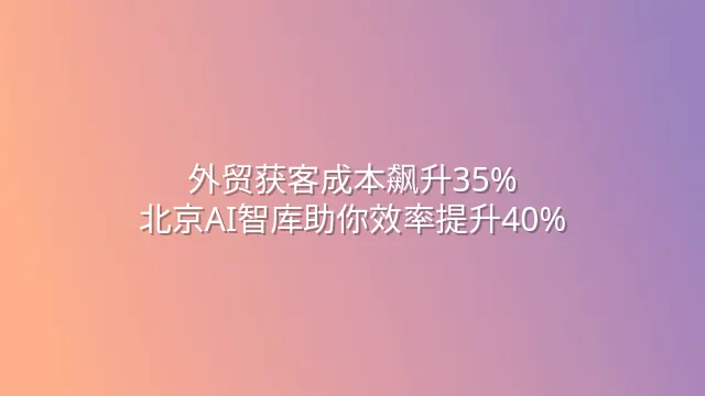 外贸获客成本飙升35%？北京AI智库助你效率提升40%