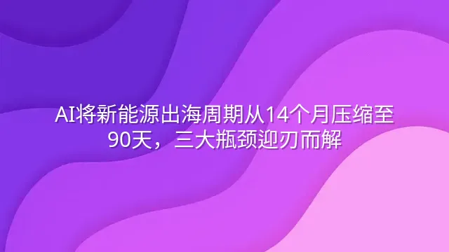 AI将新能源出海周期从14个月压缩至90天，三大瓶颈迎刃而解