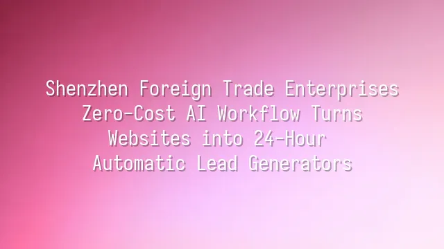 Shenzhen Foreign Trade Enterprises: Zero-Cost AI Workflow Turns Websites into 24-Hour Automatic Lead Generators