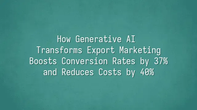 How Generative AI Transforms Export Marketing: Boosts Conversion Rates by 37% and Reduces Costs by 40%