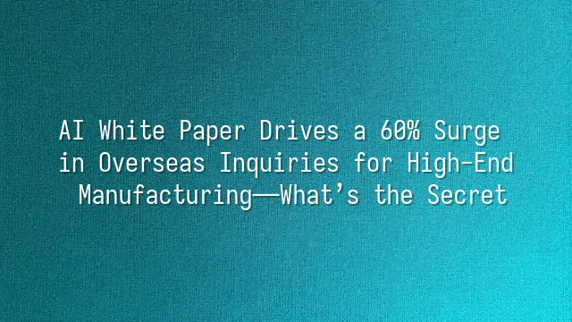 AI White Paper Drives a 60% Surge in Overseas Inquiries for High-End Manufacturing—What’s the Secret?