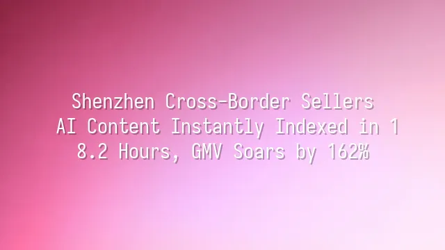 Shenzhen Cross-Border Sellers: AI Content Instantly Indexed in 18.2 Hours, GMV Soars by 162%