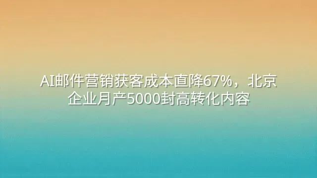 AI邮件营销获客成本直降67%，北京企业月产5000封高转化内容