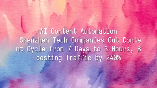 AI Content Automation: Shenzhen Tech Companies Cut Content Cycle from 7 Days to 3 Hours, Boosting Traffic by 240%