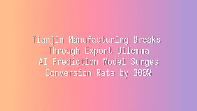 Tianjin Manufacturing Breaks Through Export Dilemma: AI Prediction Model Surges Conversion Rate by 300%