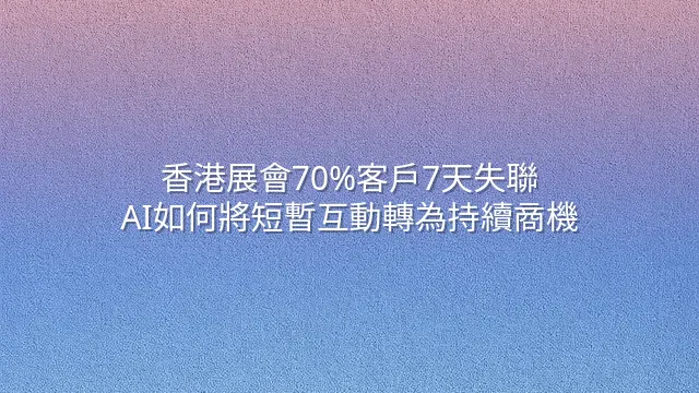 香港展會70%客戶7天失聯？AI如何將短暫互動轉為持續商機